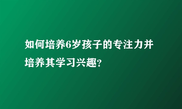 如何培养6岁孩子的专注力并培养其学习兴趣？