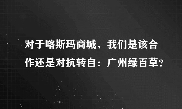 对于喀斯玛商城，我们是该合作还是对抗转自：广州绿百草？