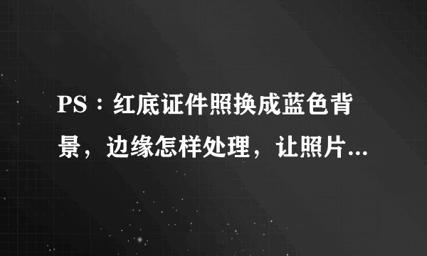 PS∶红底证件照换成蓝色背景，边缘怎样处理，让照片更自然呢？