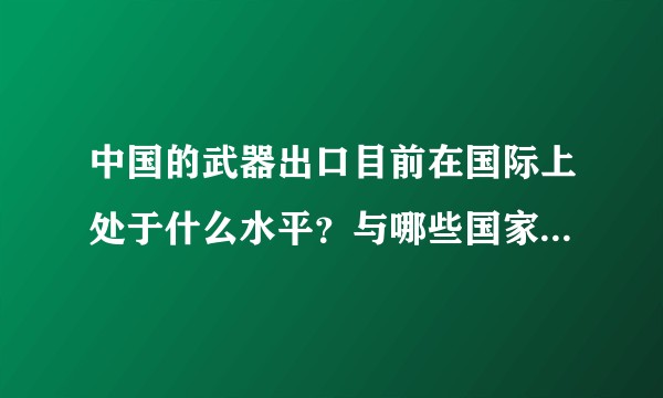 中国的武器出口目前在国际上处于什么水平？与哪些国家军贸密切？