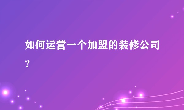 如何运营一个加盟的装修公司？