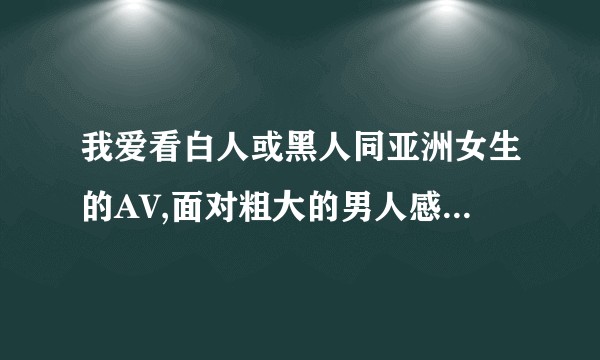 我爱看白人或黑人同亚洲女生的AV,面对粗大的男人感到疼痛,又忍不住去欣赏尤其是黑人的巨物,我这样算病吗?