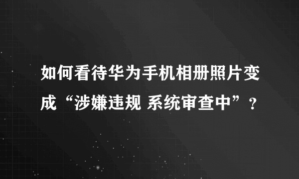 如何看待华为手机相册照片变成“涉嫌违规 系统审查中”？