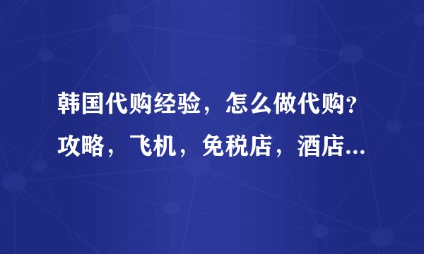 韩国代购经验，怎么做代购？攻略，飞机，免税店，酒店，会员卡，购物，排队。。？
