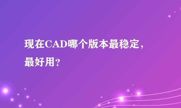 现在CAD哪个版本最稳定，最好用？