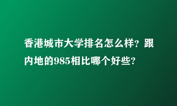 香港城市大学排名怎么样？跟内地的985相比哪个好些?