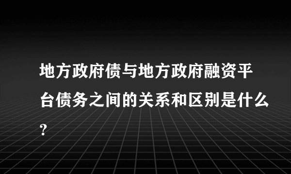 地方政府债与地方政府融资平台债务之间的关系和区别是什么？