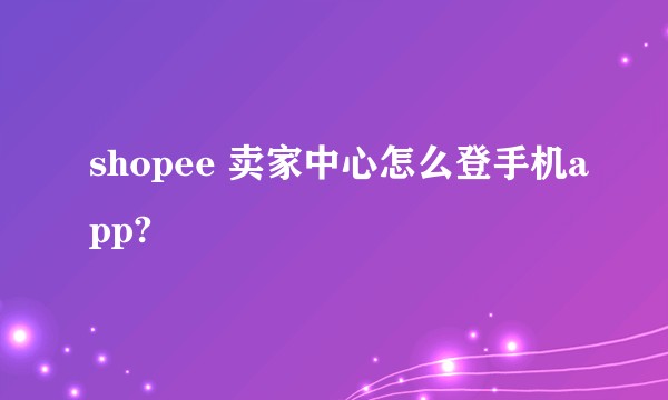 shopee 卖家中心怎么登手机app?