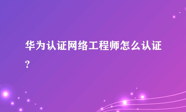 华为认证网络工程师怎么认证?