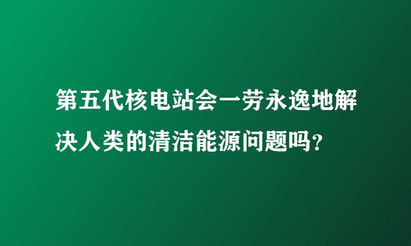 第五代核电站会一劳永逸地解决人类的清洁能源问题吗？