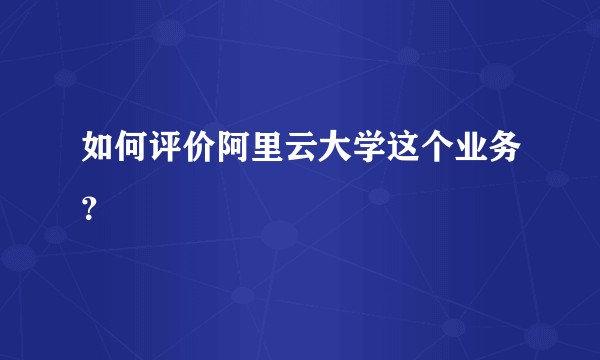 如何评价阿里云大学这个业务？