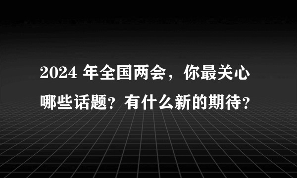 2024 年全国两会,你最关心哪些话题?有什么新的期待?