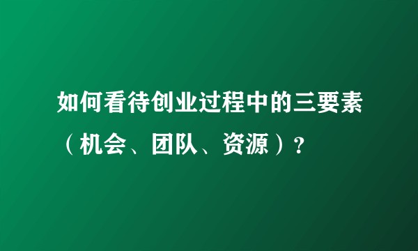 如何看待创业过程中的三要素（机会、团队、资源）？