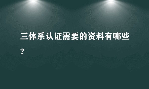 三体系认证需要的资料有哪些？