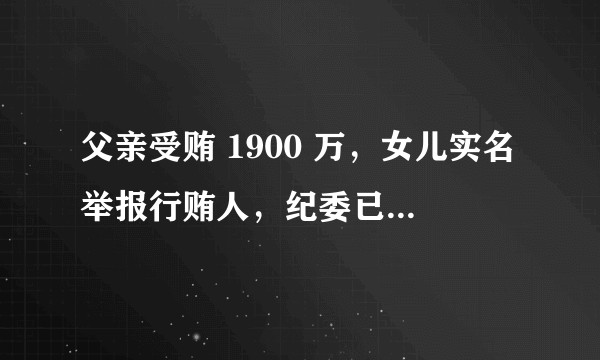 父亲受贿 1900 万，女儿实名举报行贿人，纪委已发布通报，哪些信息值得关注？如何看待此事？