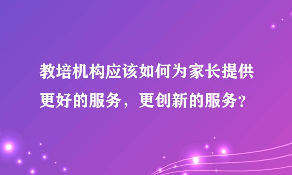 教培机构应该如何为家长提供更好的服务，更创新的服务？