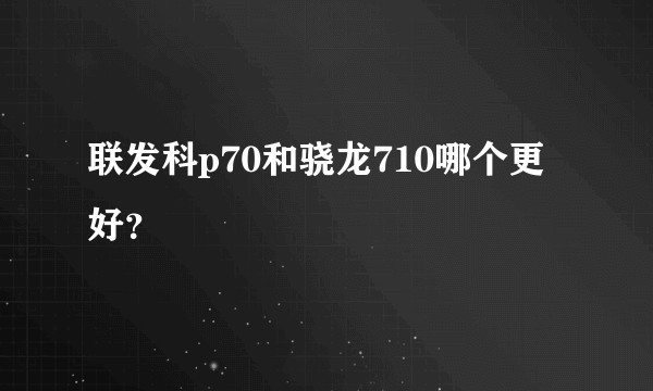 联发科p70和骁龙710哪个更好？