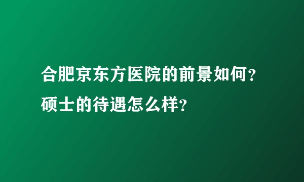 合肥京东方医院的前景如何?硕士的待遇怎么样?