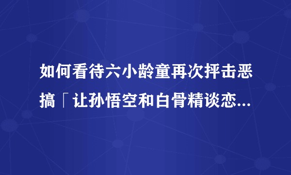 如何看待六小龄童再次抨击恶搞「让孙悟空和白骨精谈恋爱，主创应向全国人民谢罪！」？