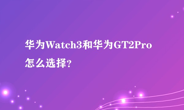华为Watch3和华为GT2Pro怎么选择？