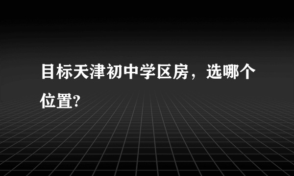 目标天津初中学区房，选哪个位置?