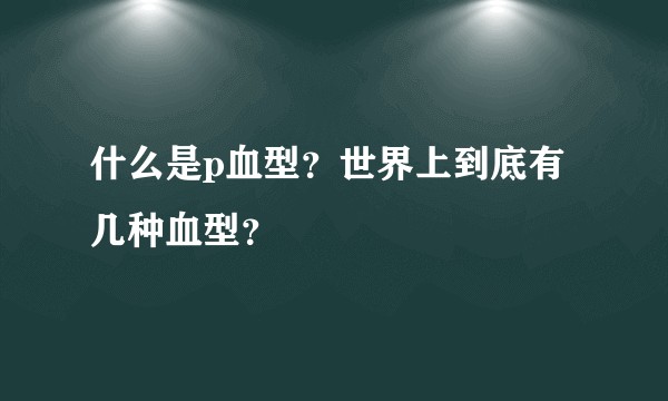 什么是p血型？世界上到底有几种血型？
