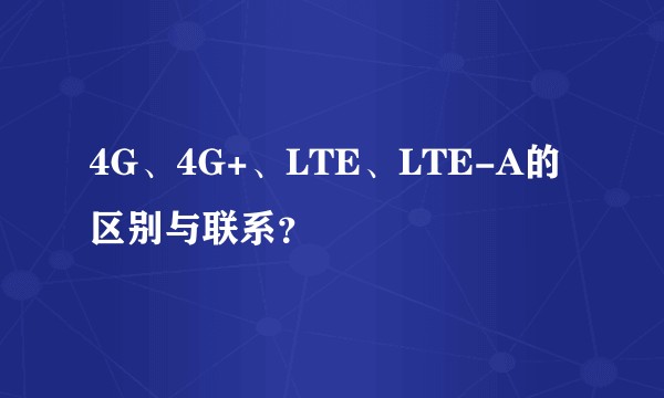 4G、4G+、LTE、LTE-A的区别与联系？