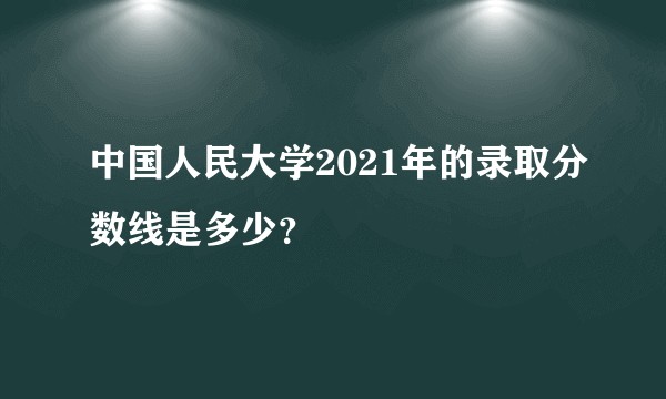 中国人民大学2021年的录取分数线是多少？