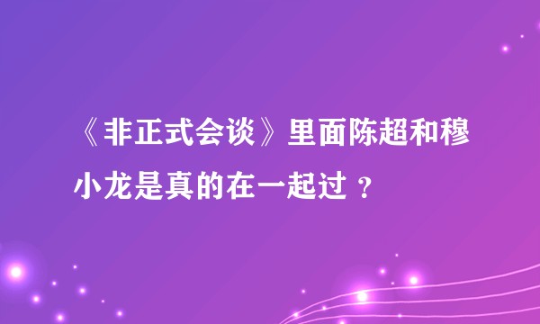 《非正式会谈》里面陈超和穆小龙是真的在一起过 ？