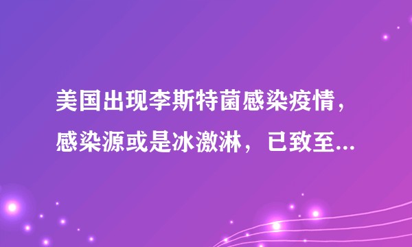 美国出现李斯特菌感染疫情,感染源或是冰激淋,已致至少23人住院,其中1人死亡,哪些信息值得关注?