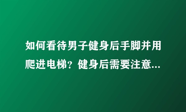 如何看待男子健身后手脚并用爬进电梯？健身后需要注意那些问题？