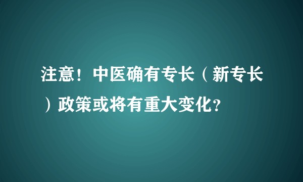 注意！中医确有专长（新专长）政策或将有重大变化？