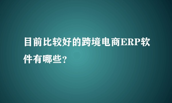 目前比较好的跨境电商ERP软件有哪些？