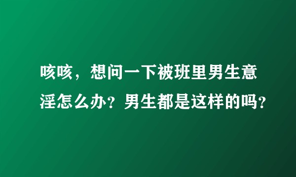 咳咳，想问一下被班里男生意淫怎么办？男生都是这样的吗？