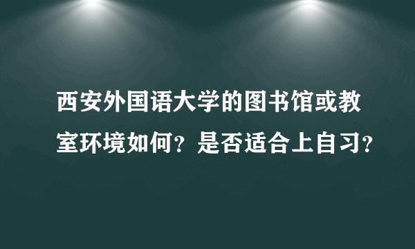 西安外国语大学的图书馆或教室环境如何?是否适合上自习?