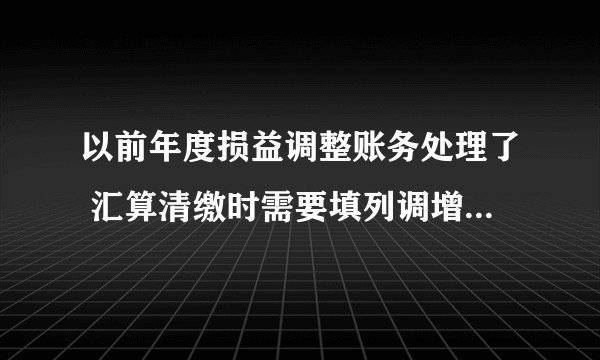 以前年度损益调整账务处理了 汇算清缴时需要填列调增或调减吗?