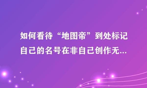 如何看待“地图帝”到处标记自己的名号在非自己创作无版权的地图上的行为？