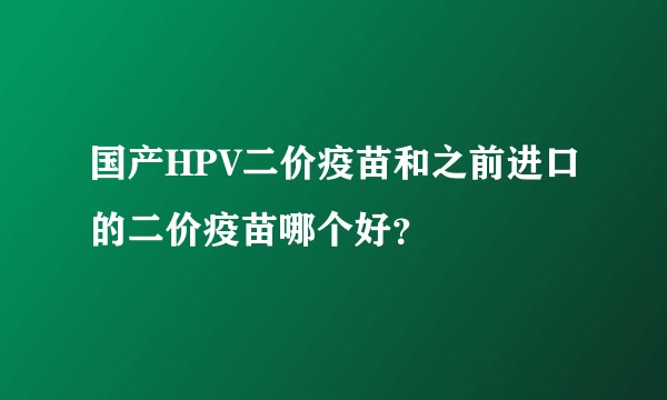 国产HPV二价疫苗和之前进口的二价疫苗哪个好？