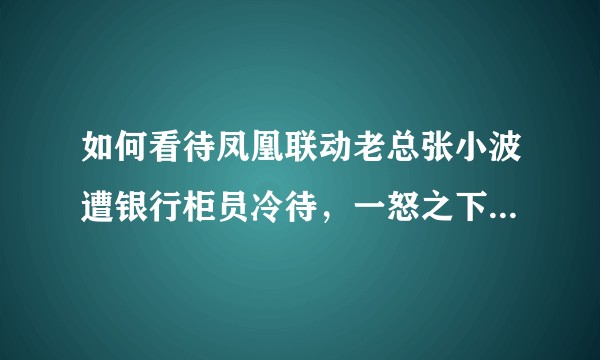 如何看待凤凰联动老总张小波遭银行柜员冷待，一怒之下取走数亿存款？