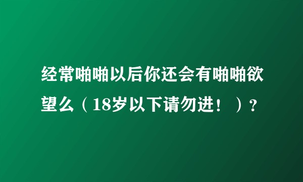 经常啪啪以后你还会有啪啪欲望么（18岁以下请勿进！）？