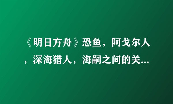 《明日方舟》恐鱼，阿戈尔人，深海猎人，海嗣之间的关系是怎样的？