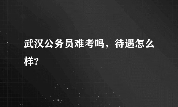 武汉公务员难考吗，待遇怎么样?