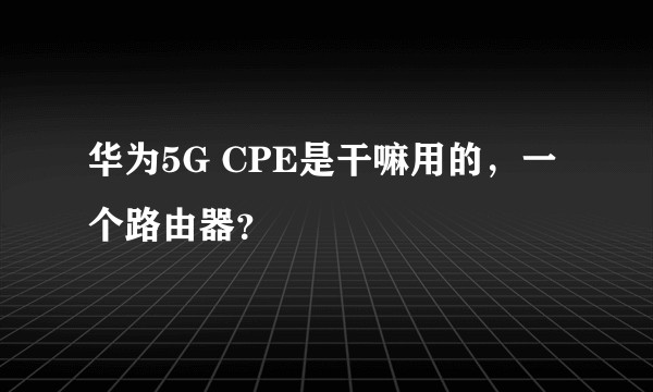 华为5G CPE是干嘛用的，一个路由器？