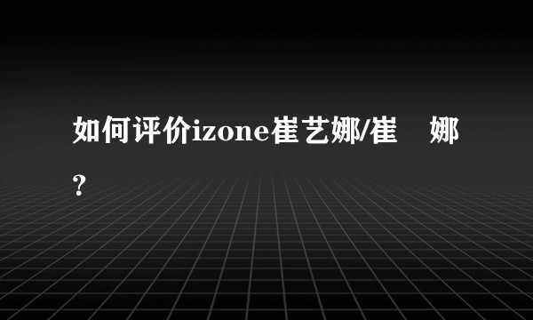 如何评价izone崔艺娜/崔叡娜？