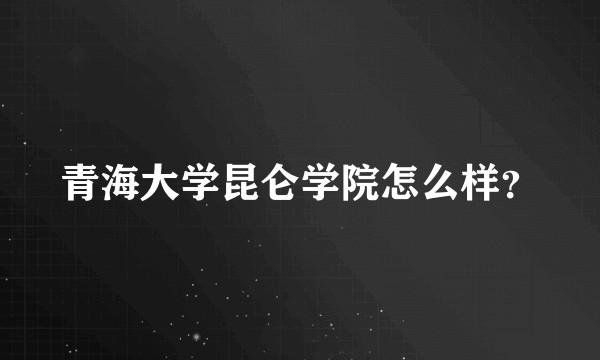 青海大学昆仑学院怎么样?