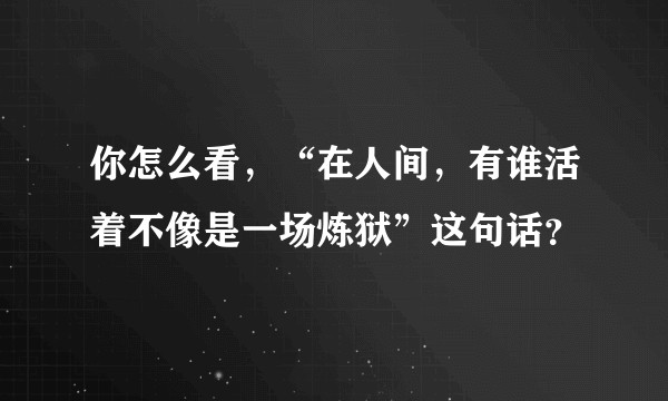 你怎么看，“在人间，有谁活着不像是一场炼狱”这句话？