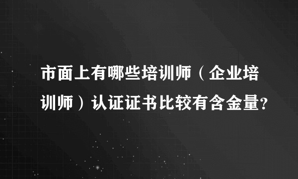 市面上有哪些培训师(企业培训师)认证证书比较有含金量?