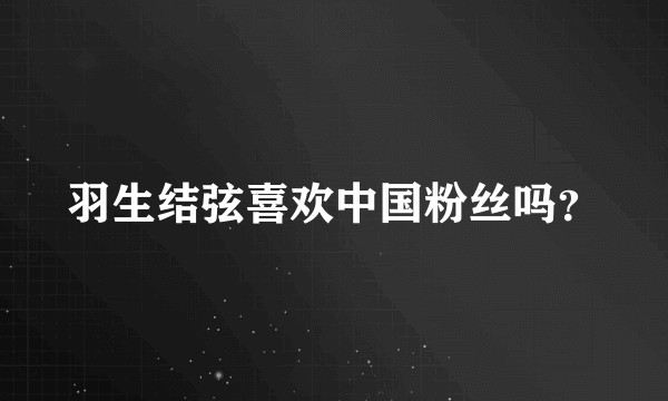 羽生结弦喜欢中国粉丝吗？