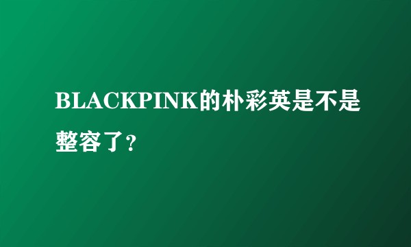 BLACKPINK的朴彩英是不是整容了？