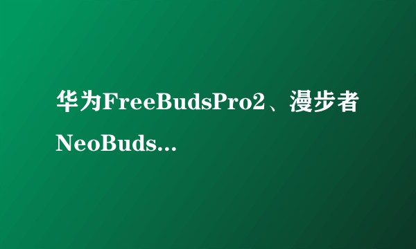 华为FreeBudsPro2、漫步者NeoBudsPro2、Bose大鲨2哪款更值得入手?